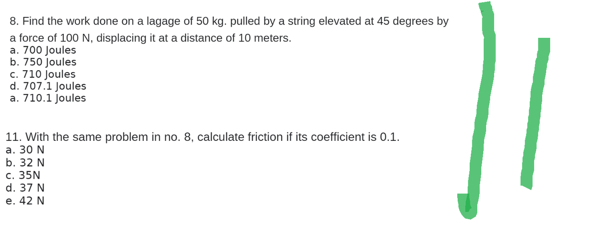 8. Find the work done on a lagage of 50 kg. pulled by a string elevated at 45 degrees by
a force of 100 N, displacing it at a distance of 10 meters.
a. 700 Joules
b. 750 Joules
c. 710 Joules
d. 707.1 Joules
a. 710.1 Joules
11. With the same problem in no. 8, calculate friction if its coefficient is 0.1.
a. 30 N
b. 32 N
c. 35N
d. 37 N
e. 42 N