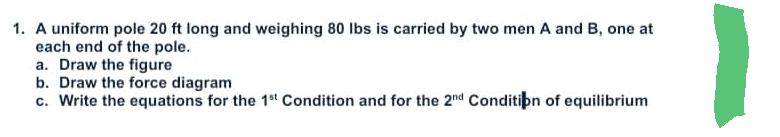 1. A uniform pole 20 ft long and weighing 80 lbs is carried by two men A and B, one at
each end of the pole.
a. Draw the figure
b. Draw the force diagram
c. Write the equations for the 1st Condition and for the 2nd Condition of equilibrium
