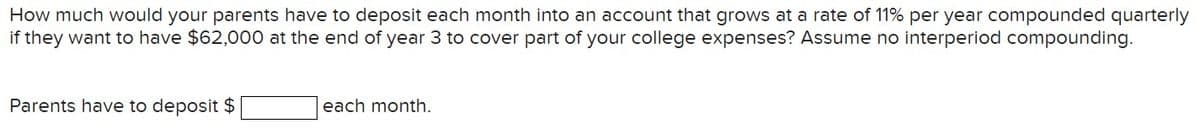 How much would your parents have to deposit each month into an account that grows at a rate of 11% per year compounded quarterly
if they want to have $62,000 at the end of year 3 to cover part of your college expenses? Assume no interperiod compounding.
Parents have to deposit $
each month.