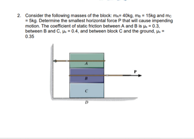 2. Consider the following masses of the block: ma= 40kg, me = 15kg and me
- 5kg. Determine the smallest horizontal force P that will cause impending
motion. The coefficient of static friction between A and B is p. = 0.3,
between B and C, p. = 0.4, and between block C and the ground, p.=
0.35
