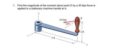 1. Find the magnitude of the moment about point O by a 30 kips force is
applied to a stationary machine handle at A.
30 kips
20
