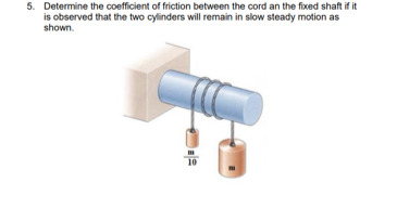 5. Determine the coefficient of friction between the cord an the fixed shaft if it
is observed that the two cylinders will remain in slow steady motion as
shown.
10
