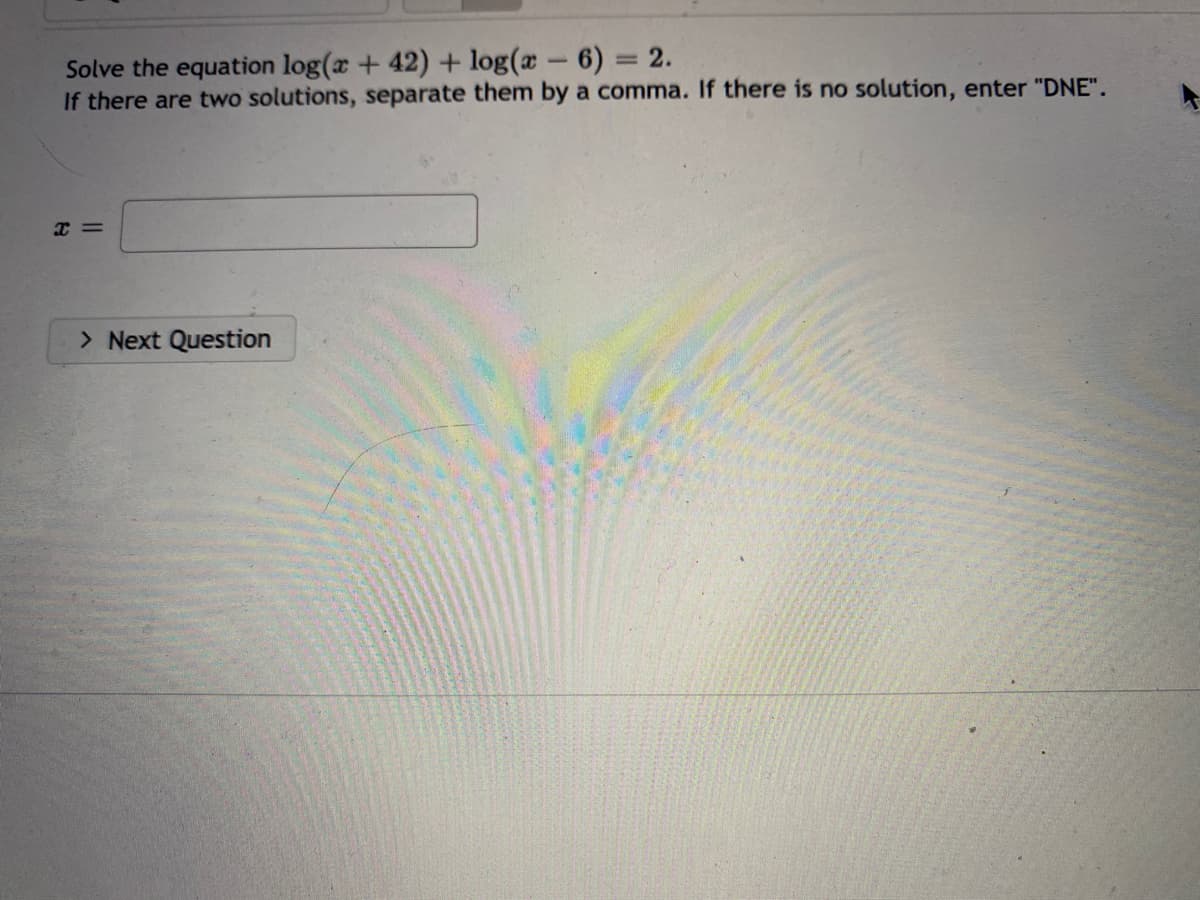 Solve the equation log(x +42) + log(x - 6) = 2.
If there are two solutions, separate them by a comma. If there is no solution, enter "DNE".
Xx=
> Next Question