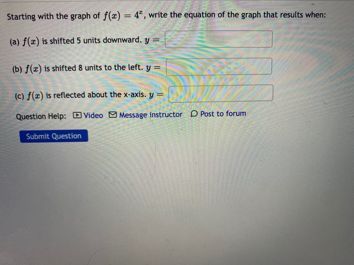 Starting with the graph of f(x) = 4", write the equation of the graph that results when:
%3D
(a) f(x) is shifted 5 units downward. y=
(b) f(x) is shifted 8 units to the left. y% =
(c) f(x) is reflected about the x-axis. y =
Question Help: DVideo Message instructor D Post to forum
Submit Question
