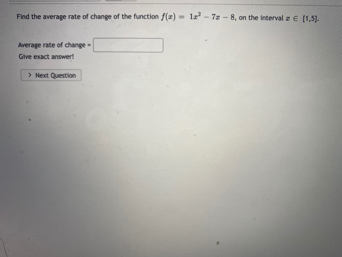 Find the average rate of change of the function f(x)
1æ? – 7x -8, on the interval E [1,5].
Average rate of change =
Give exact answer!
> Next Question
