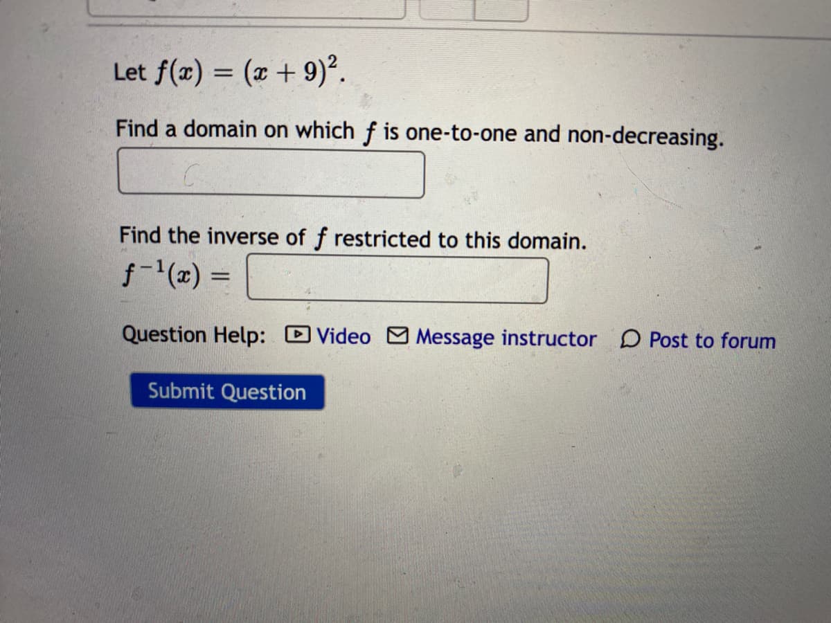 Let f(x) = (x + 9)².
Find a domain on which f is one-to-one and non-decreasing.
Find the inverse of f restricted to this domain.
f-(a) =
Question Help: DVideo M Message instructor D Post to forum
Submit Question
