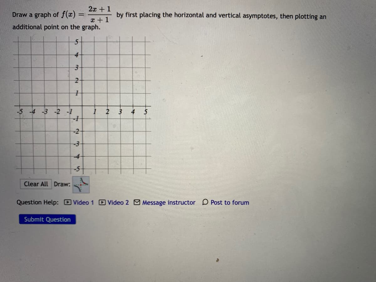 2x + 1
Draw a graph of f(x) =
by first placing the horizontal and vertical asymptotes, then plotting an
x + 1
additional point on the graph.
4-
-5 -4 -3 -2 -1
2
4
-2-
-4-
-5-
Clear All Draw:
Question Help: DVideo 1 D Video 2 Message instructor D Post to forum
Submit Question
3.
