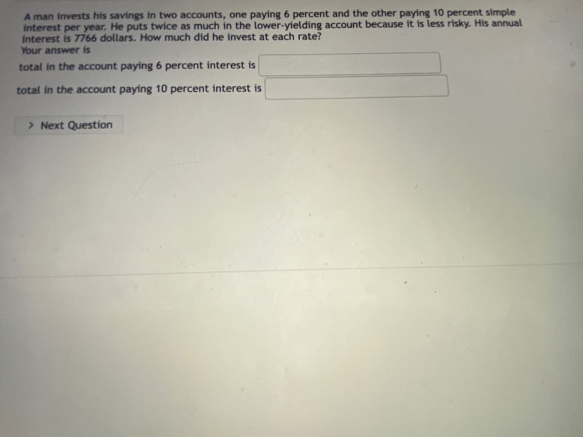 A man invests his savings in two accounts, one paying 6 percent and the other paying 10 percent simple
interest per year. He puts twice as much in the lower-yielding account because it is less risky. His annual
interest is 7766 dollars. How much did he invest at each rate?
Your answer is
total in the account paying 6 percent interest is
total in the account paying 10 percent interest is
> Next Question