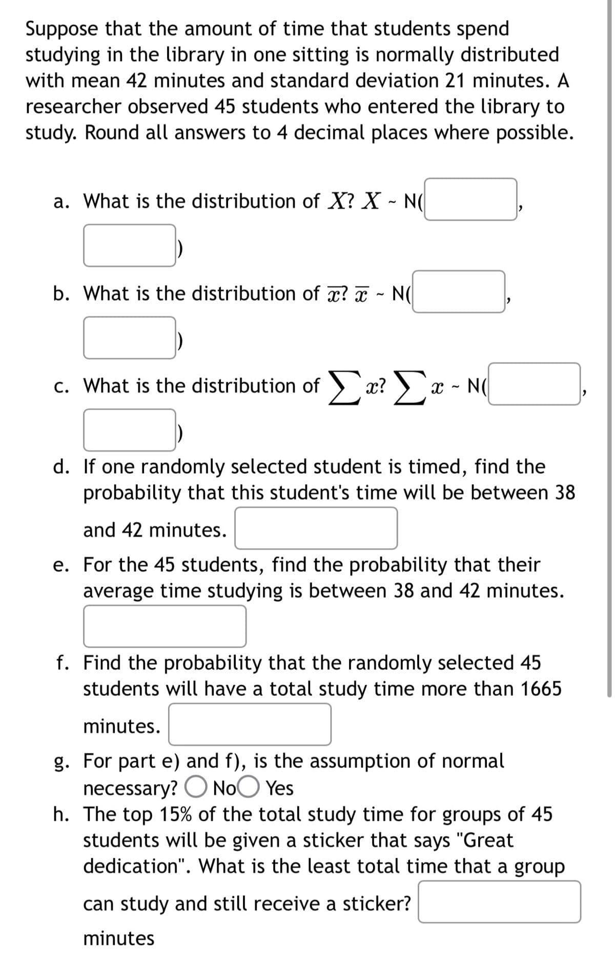 Suppose that the amount of time that students spend
studying in the library in one sitting is normally distributed
with mean 42 minutes and standard deviation 21 minutes. A
researcher observed 45 students who entered the library to
study. Round all answers to 4 decimal places where possible.
a. What is the distribution of X? X - N(
b. What is the distribution of x? ~ N(
c. What is the distribution of Σα? Σα
x? x - NO
d. If one randomly selected student is timed, find the
probability that this student's time will be between 38
and 42 minutes.
e. For the 45 students, find the probability that their
average time studying is between 38 and 42 minutes.
f. Find the probability that the randomly selected 45
students will have a total study time more than 1665
minutes.
g. For part e) and f), is the assumption of normal
necessary? No Yes
h. The top 15% of the total study time for groups of 45
students will be given a sticker that says "Great
dedication". What is the least total time that a group
can study and still receive a sticker?
minutes