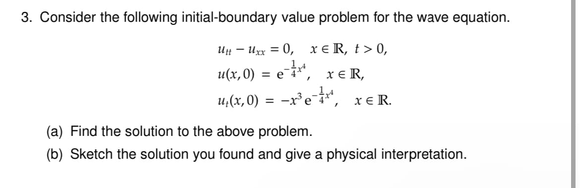 3. Consider the following initial-boundary value problem for the wave equation.
Utt - Uxx = 0, x Є R, t> 0,
u(x, 0) = e˜¼** x Є R,
u₁(x, 0) = −x³ e˜¼×³¸
x Є R.
(a) Find the solution to the above problem.
(b) Sketch the solution you found and give a physical interpretation.