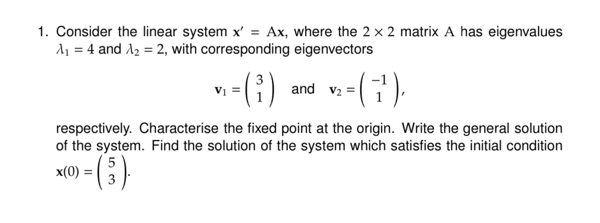 1. Consider the linear system x' = Ax, where the 2 x 2 matrix A has eigenvalues
λ₁ = 4 and 1₂ = 2, with corresponding eigenvectors
V1 =
3
1
and V₂ =
1
respectively. Characterise the fixed point at the origin. Write the general solution
of the system. Find the solution of the system which satisfies the initial condition
5
x(0) =