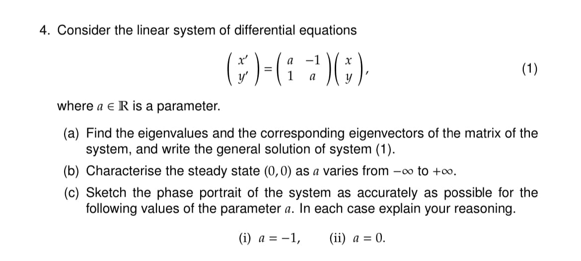 4. Consider the linear system of differential equations
a
-1
(H-G 200)
=
1
a
(1)
where a € IR is a parameter.
(a) Find the eigenvalues and the corresponding eigenvectors of the matrix of the
system, and write the general solution of system (1).
(b) Characterise the steady state (0,0) as a varies from -∞ to +∞0.
(c) Sketch the phase portrait of the system as accurately as possible for the
following values of the parameter a. In each case explain your reasoning.
(i) a = -1, (ii) a = 0.