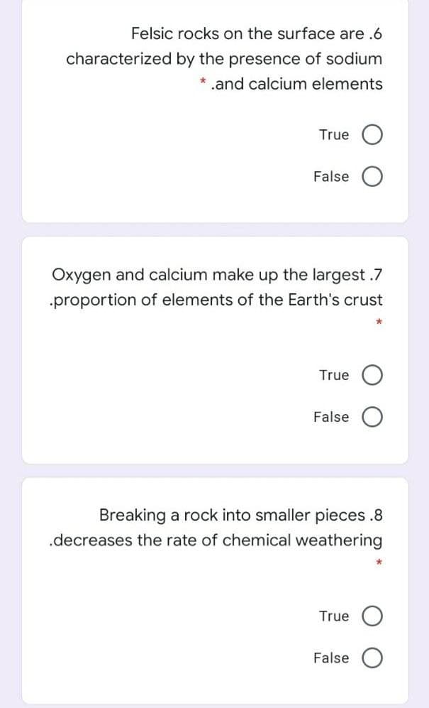 Felsic rocks on the surface are .6
characterized by the presence of sodium
* .and calcium elements
True
False
Oxygen and calcium make up the largest .7
.proportion of elements of the Earth's crust
True
False
Breaking a rock into smaller pieces .8
.decreases the rate of chemical weathering
True
False
