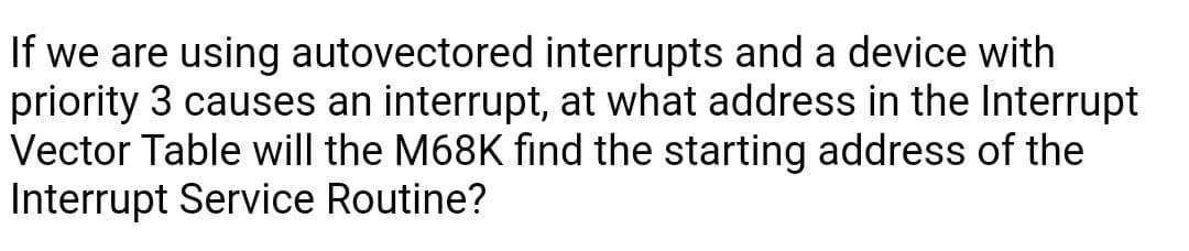 If we are using autovectored interrupts and a device with
priority 3 causes an interrupt, at what address in the Interrupt
Vector Table will the M68K find the starting address of the
Interrupt Service Routine?
