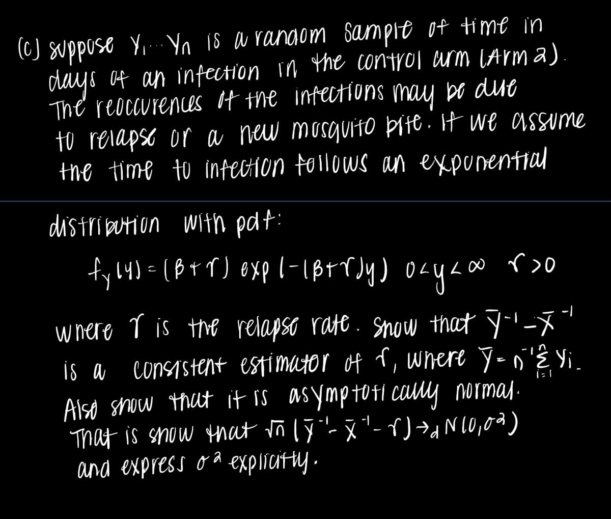 (c) suppose Y.... Yn is a random sample of time in
days of an infection in the control arm (Arm 2).
The reoccurences of the infections may be dire
to relapse or a new mosquito bite. If we assume
the time to infection follows an exponential
distribution with pdf:
L∞ r>o
fy(4) = (B+r) exp |-|B+rdy) okyaw
осуко
i = 1
where r is the relapse rate. Snow that Ÿ''-x"
is a consistent estimator of r, where Y=n'Ê. Yi
Also show that it is asymptotically normal.
That is show that √n (Y"- X" - r) → N 10,0%)
and express o explicitly.
-1
d