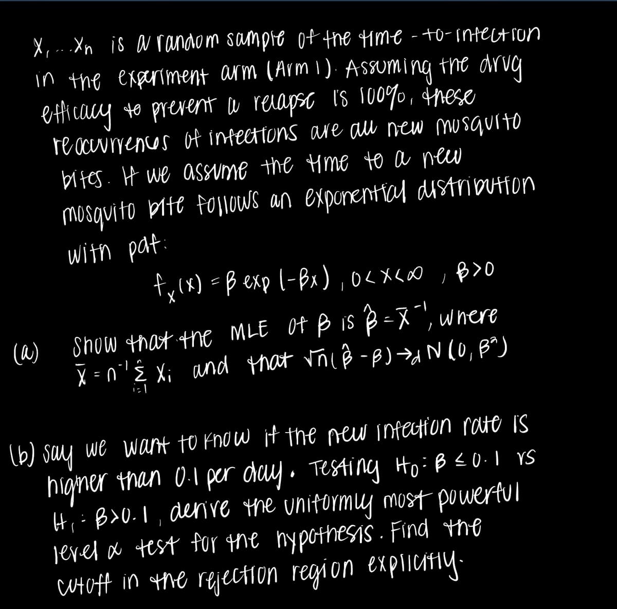 (a)
X, ...Xn is a random sample of the time-to-infection
in the experiment arm (Arm 1). Assuming the drug.
efficacy to prevent a relapse is 100%, these
reoccurrences of infections are all new musquito
bites. If we assume the time to a new
mosquito bite follows an exponential distribution
with pat
fx (x) = B exp (-Bx), 0<x<∞,B>O
Show that the MLE of B is B = X"), where
X=n'' Ê Xi and that √ñ( ß-B)→INIU,
Baj
(b) say we want to know if the new infection rate is
higher than 0.1 per day. Testing Ho: B = 0.1 vs
Hi: B>0.1, derive the uniformly most powerful
level & test for the hypothesis. Find the
cutoff in the rejection region explicitly.