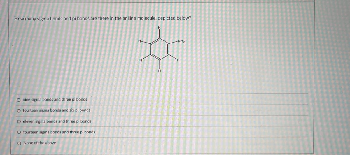 How many sigma bonds and pi bonds are there in the aniline molecule, depicted below?
H.
H-
-NH2
H.
O nine sigma bonds and three pi bonds
O fourteen sigma bonds and six pi bonds
O eleven sigma bonds and three pi bonds
O fourteen sigma bonds and three pi bonds
O None of the above
OOo O o
