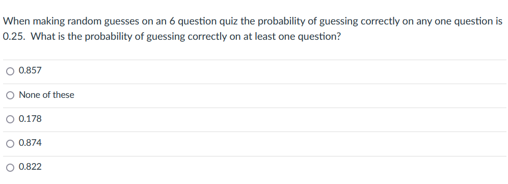 When making random guesses on an 6 question quiz the probability of guessing correctly on any one question is
0.25. What is the probability of guessing correctly on at least one question?
O 0.857
O None of these
O 0.178
O 0.874
O 0.822
