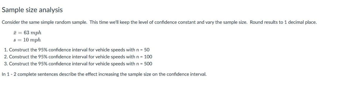 Sample size analysis
Consider the same simple random sample. This time we'll keep the level of confidence constant and vary the sample size. Round results to 1 decimal place.
* = 63 mph
s = 10 mph
1. Construct the 95% confidence interval for vehicle speeds with n = 50
2. Construct the 95% confidence interval for vehicle speeds with n = 100
3. Construct the 95% confidence interval for vehicle speeds with n = 500
In 1 - 2 complete sentences describe the effect increasing the sample size on the confidence interval.
