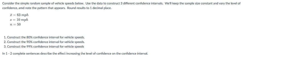 Consider the simple random sample of vehicle speeds below. Use the data to construct 3 different confidence intervals. We'll keep the sample size constant and vary the level of
confidence, amd note the pattern that appears. Round results to 1 decimal place.
* = 63 mph
s = 10 mph
n = 50
1. Construct the 80% confidence interval for vehicle speeds.
2. Construct the 90% confidence interval for vehicle speeds.
3. Construct the 99% confidence interval for vehicle speeds
In 1- 2 complete sentences describe the effect increasing the level of confidence on the confidence interval.
