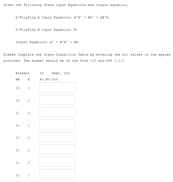 Given the following State Input Equations and Output equation,
D-Flipflop A Input Equation: A'X' + BX' + AB'X.
D-Flipflop B Input Equation: B.
Output Equation: A' + B'X' + BX.
Please Complete the State Transition Table by entering the bit values in the spaces
provided. The answer should be of the form 110 and NOT 1,1,0
Present
AB
00
00 1
01
01 0
10
10
X
11
O
11
1
0
1
0
1
In
A+, B+, Out
Next, Out