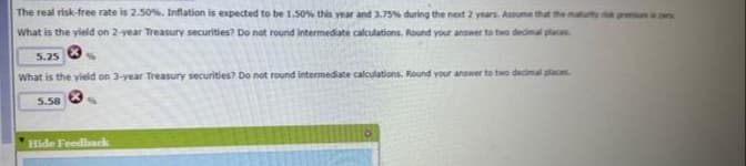 The real risk-free rate is 2.50%. Inflation is expected to be 1.50% this year and 3.75% during the next 2 years. Assume that the maturity premium is er
What is the yield on 2-year Treasury securities? Do not round intermediate calculations. Round your answer to two decimal places
5.25
%
What is the yield on 3-year Treasury securities? Do not round intermediate calculations. Round your answer to two decimal places.
5.58
%
Hide Feedback