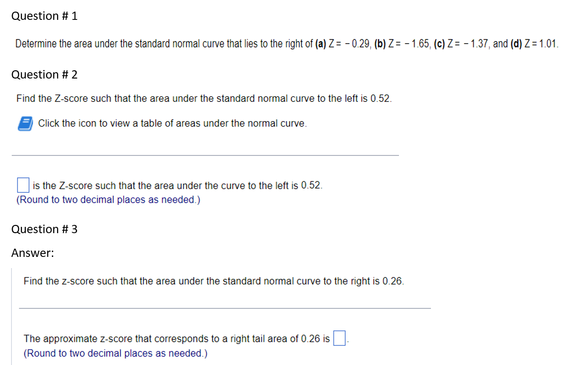 Question # 1
Determine the area under the standard normal curve that lies to the right of (a) Z=-0.29, (b) Z=-1.65, (c) Z= -1.37, and (d) Z=1.01.
Question # 2
Find the Z-score such that the area under the standard normal curve to the left is 0.52.
Click the icon to view a table of areas under the normal curve.
is the Z-score such that the area under the curve to the left is 0.52.
(Round to two decimal places as needed.)
Question # 3
Answer:
Find the z-score such that the area under the standard normal curve to the right is 0.26.
The approximate z-score that corresponds to a right tail area of 0.26 is
(Round to two decimal places as needed.)