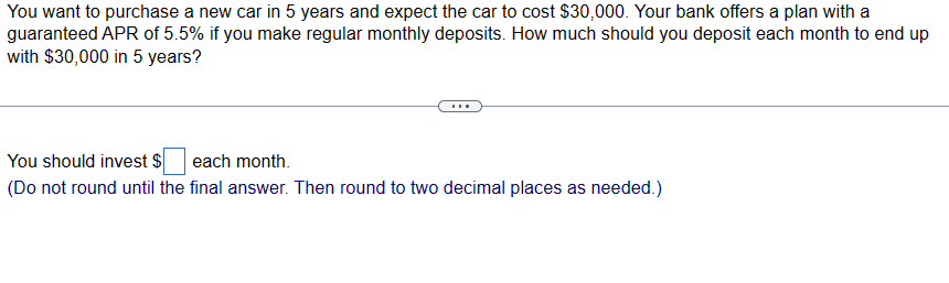 You want to purchase a new car in 5 years and expect the car to cost $30,000. Your bank offers a plan with a
guaranteed APR of 5.5% if you make regular monthly deposits. How much should you deposit each month to end up
with $30,000 in 5 years?
You should invest $ each month.
(Do not round until the final answer. Then round to two decimal places as needed.)