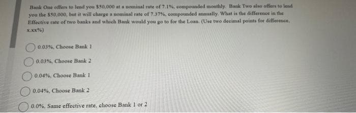 Bank One offers to lend you $50,000 at a nominal rate of 7.1%, compounded monthly. Bank Two also offers to lend
you the $50,000, but it will charge a nominal rate of 7.37%, compounded annually. What is the difference in the
Effective rate of two banks and which Bank would you go to for the Loan. (Use two decimal points for difference,
X.XX%)
0.03%, Choose Bank 1
0.03%, Choose Bank 2
0.04%, Choose Bank 1
0.04%, Choose Bank 2
0.0%, Same effective rate, choose Bank 1 or 2