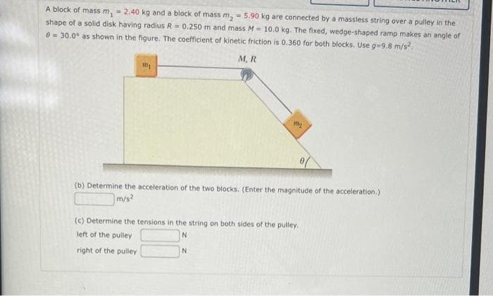 A block of mass m, = 2.40 kg and a block of mass m₂ = 5.90 kg are connected by a massless string over a pulley in the
shape of a solid disk having radius R = 0.250 m and mass M- 10.0 kg. The fixed, wedge-shaped ramp makes an angle of
0 = 30.0° as shown in the figure. The coefficient of kinetic friction is 0.360 for both blocks. Use g-9.8 m/s²,
M, R.
My
1₂
(b) Determine the acceleration of the two blocks. (Enter the magnitude of the acceleration.)
m/s2
(c) Determine the tensions in the string on both sides of the pulley.
left of the pulley
N
right of the pulley
N