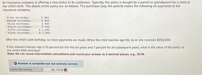 An insurance company is offering a new policy to its customers. Typically, the policy is bought by a parent or grandparent for a child at
the child's birth. The details of the policy are as follows: The purchaser (say, the parent) makes the following six payments to the
insurance company:
First birthday:
Second birthday:
Third birthday:
Fourth birthday t
Fifth birthday!
Sixth birthdays
$ 800
$ 800
$ 900
$ 900
$ 1,000
$1,000
After the child's sixth birthday, no more payments are made. When the child reaches age 65, he or she receives $355,000.
If the relevant interest rate is 10 percent for the first six years and 7 percent for all subsequent years, what is the value of the policy at
the child's 65th birthday?
Note: Do not round intermediate calculations and round your answer to 2 decimal places, e.g., 32.16.
Answer is complete but not entirely correct.
381,176.38 X
Child's 65th birthday