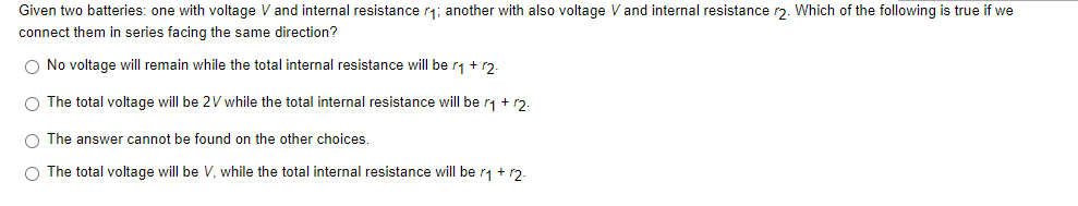 Given two batteries: one with voltage V and internal resistance r₁; another with also voltage V and internal resistance r2. Which of the following is true if we
connect them in series facing the same direction?
O No voltage will remain while the total internal resistance will be r₁ + 12.
O The total voltage will be 2V while the total internal resistance will be r₁ + 2.
O The answer cannot be found on the other choices.
O The total voltage will be V, while the total internal resistance will be r₁ + 12.