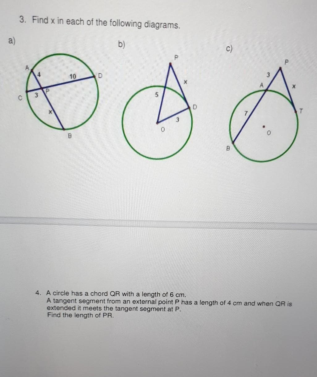 3. Find x in each of the following diagrams.
a)
b)
c)
A,
4.
10
3
T.
B.
B.
4. A circle has a chord QR with a length of 6 cm.
A tangent segment from an external point P has a length of 4 cm and when QR is
extended it meets the tangent segment at P.
Find the length of PR.
3)
