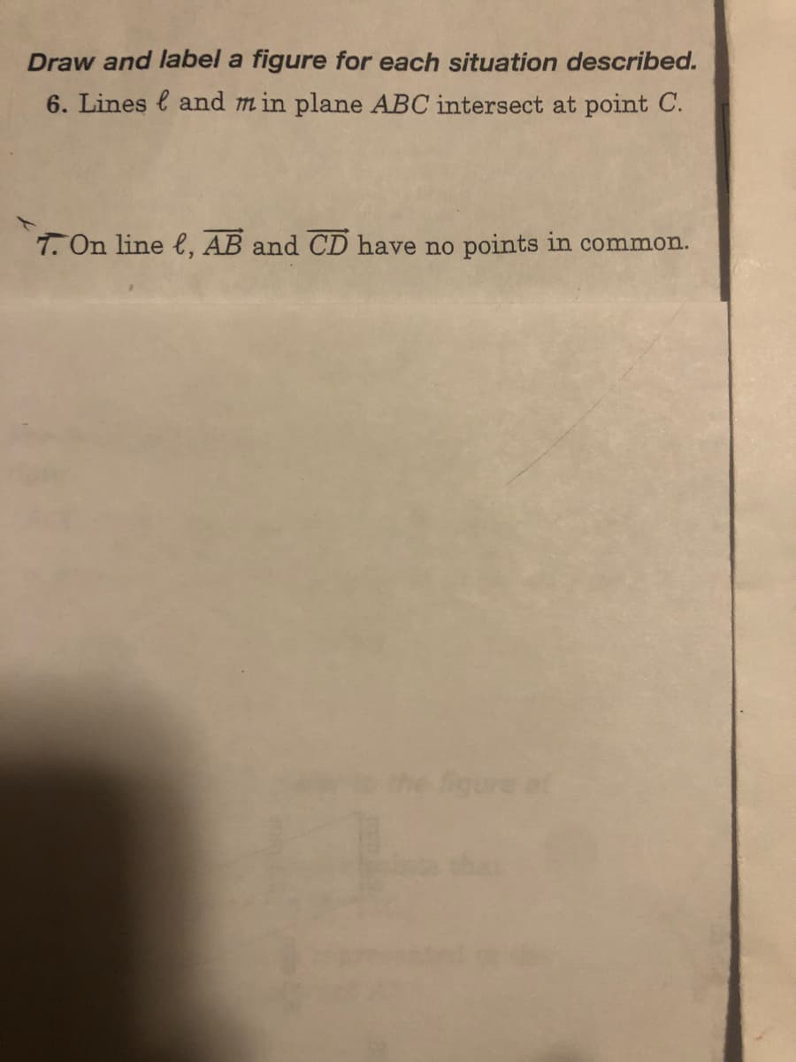 Draw and label a figure for each situation described.
6. Lines and min plane ABC intersect at point C.
7. On line , AB and CD have no points in common.
ure at