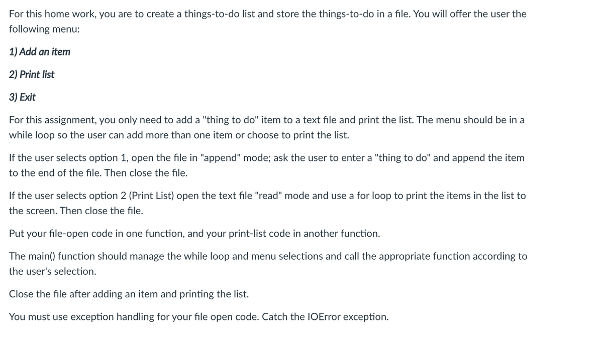 For this home work, you are to create a things-to-do list and store the things-to-do in a file. You will offer the user the
following menu:
1) Add an item
2) Print list
3) Exit
For this assignment, you only need to add a "thing to do" item to a text file and print the list. The menu should be in a
while loop so the user can add more than one item or choose to print the list.
If the user selects option 1, open the file in "append" mode; ask the user to enter a "thing to do" and append the item
to the end of the file. Then close the file.
If the user selects option 2 (Print List) open the text file "read" mode and use a for loop to print the items in the list to
the screen. Then close the file.
Put your file-open code in one function, and your print-list code in another function.
The main() function should manage the while loop and menu selections and call the appropriate function according to
the user's selection.
Close the file after adding an item and printing the list.
You must use exception handling for your file open code. Catch the IOError exception.
