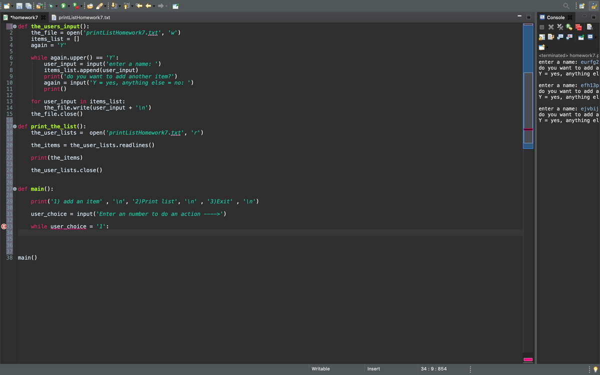 P *homework7 X
printListHomework7.txt
Console X
10 def the_users_input():
the_file = open('printListHomework7.txt', 'w')
items_list
again
[]
<terminated> homework7.p
while again.upper()
user_input =
items_list.append (user_input)
print('do you want to add another item?')
again = input('Y = yes, anything else = no: ')
print()
'Y':
enter a name: eurfg2
do you want to add a
Y = yes, anything el
input('enter a name: ')
10
enter a name: efh13p
do you want to add a
Y = yes, anything el
11
for user_input in items_list:
the_file.write(user_input + '\n')
the_file.close()
enter a name: ejvbij
do you want to add a
Y = yes, anything el
16
17e def print_the_list():
18
19
20
21
22
23
24
25
26
27e def main ( ):
28
29
30
31
32
833
34
35
36
37
38 main()
the_user_lists
open('printListHomework7.txt', 'r')
the_items
the_user_lists.readlines()
%D
print(the_items)
the_user_lists.close()
print('1) add an item' , '\n', '2)Print list', '\n' , '3)Exit' , '\n')
user_choice =
input ('Enter an number to do an action
while user choice = '1':
Writable
Insert
34 :9:854
....
....
....
|2 3 4 56 789DE E임
