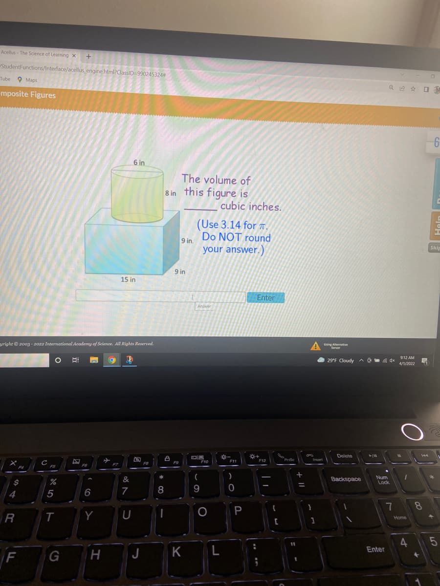 Acellus - The Science of Learning x
StudentFunctions/Interface/acellus engine.html?ClassID=990245324#
Tube 9 Maps
mposite Figures
6 in
The volume of
8 in this figure is
cubic inches.
(Use 3.14 for T .
Do NOT round
9 in.
your answer.)
Skip
9 in
15 in
Enter
Answer
eright © 2003 - 2022 International Academy of Science. All Rights Reserved.
Using Aternative
Server
O 29°F Cloudy A 1
dx 912 AM
4/1/2022
Delete
144
F11
F12
Prise
Insert
F8
F9
F10
F6
F7
F4
F5
Num
&
Backspace
24
%
Lock
7
8
9
4
8
P
T
Y
U
Home
4
5
%3D
F
J
K
Enter
+ |I
