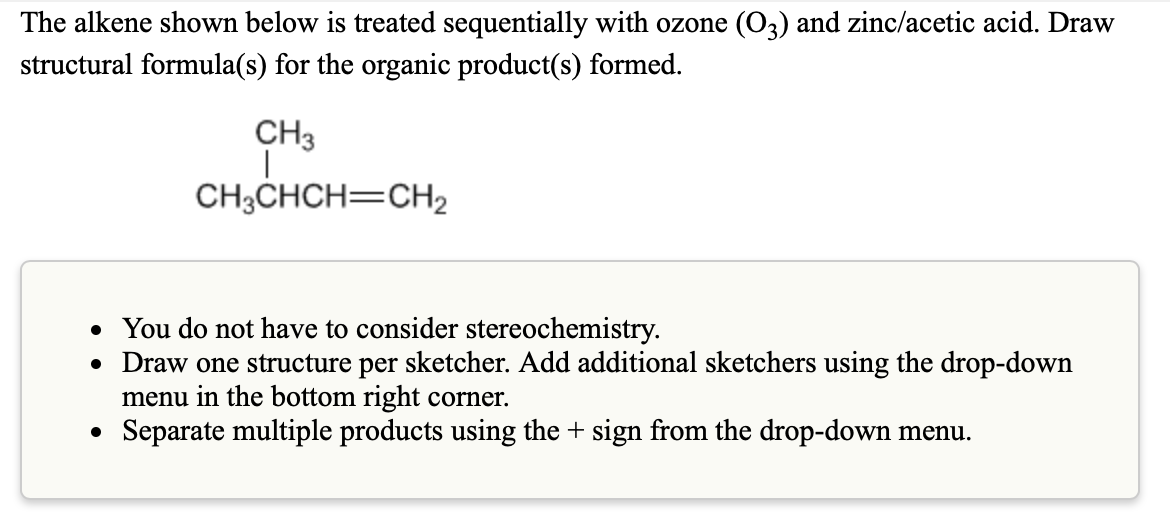 The alkene shown below is treated sequentially with ozone (03) and zinc/acetic acid. Draw
structural formula(s) for the organic product(s) formed.
CH3
|
CH3CHCH=CH₂
●
You do not have to consider stereochemistry.
• Draw one structure per sketcher. Add additional sketchers using the drop-down
menu in the bottom right corner.
Separate multiple products using the + sign from the drop-down menu.
●