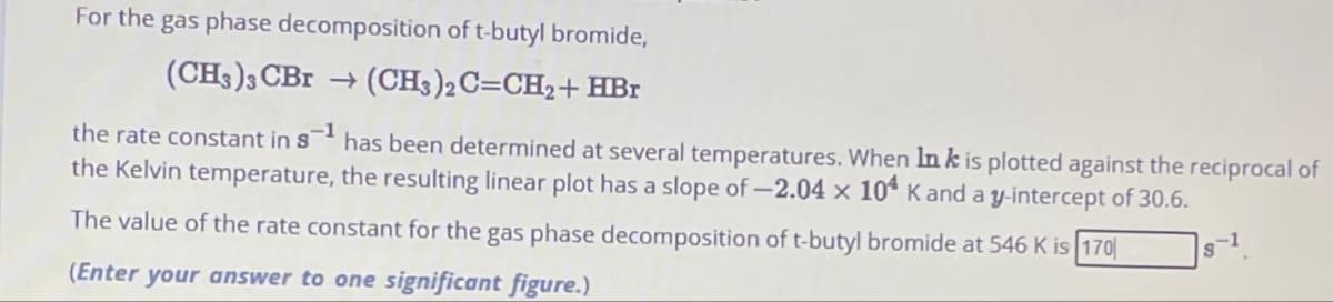 For the gas phase decomposition of t-butyl bromide,
(CH3)3 CBr → (CH3)2C=CH₂+ HBr
the rate constant in 8¹ has been determined at several temperatures. When In k is plotted against the reciprocal of
the Kelvin temperature, the resulting linear plot has a slope of -2.04 x 104 K and a y-intercept of 30.6.
The value of the rate constant for the gas phase decomposition of t-butyl bromide at 546 K is 170
(Enter your answer to one significant figure.)
s-1.