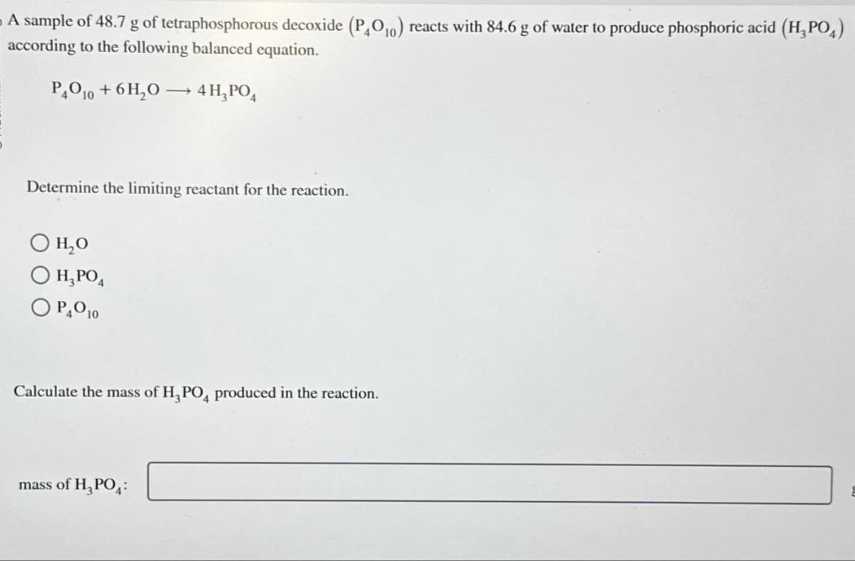 A sample of 48.7 g of tetraphosphorous decoxide (P₂O₁0) reacts with 84.6 g of water to produce phosphoric acid (H₂PO4)
according to the following balanced equation.
PAO10 + 6H₂O4 H₂PO4
Determine the limiting reactant for the reaction.
OH₂O
O H₂PO4
OP40 10
Calculate the mass of H₂PO4 produced in the reaction.
mass of H₂PO4: