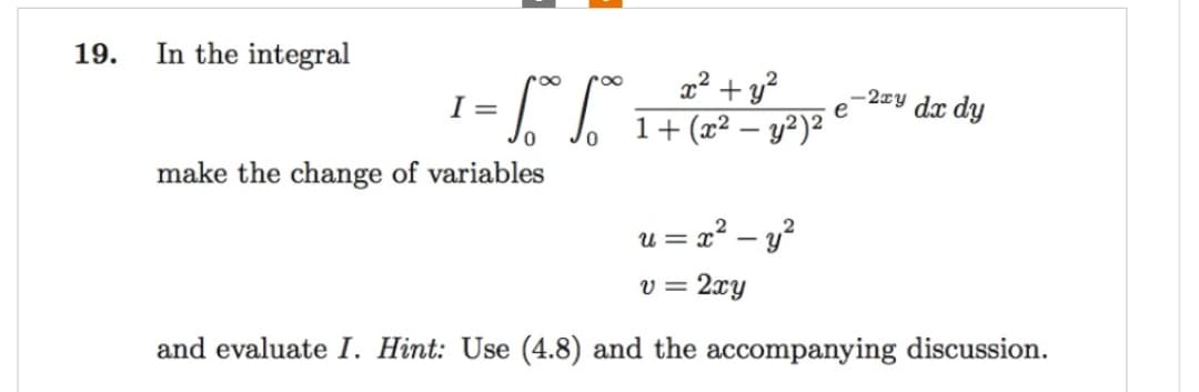 19.
In the integral
¹ = √° 6°*°*
I
0
make the change of variables
x² + y²
1+ (x² - y²)²
= x² - y²
e
-2xy dx dy
ጊ
v = 2xy
and evaluate I. Hint: Use (4.8) and the accompanying discussion.