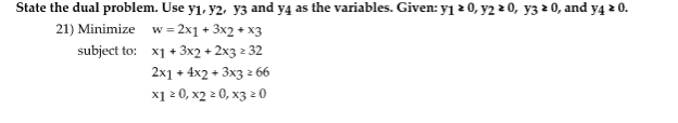 State the dual problem. Use y₁, y2, y3 and y4 as the variables. Given: y₁ ≥ 0, y2 ≥ 0, y3 ≥ 0, and y4 * 0.
2
w = 2x1 + 3x2 + x3
21) Minimize
subject to:
x1 + 3x2 + 2x3 z 32
2x1 + 4x2 + 3x3 2 66
x1 ≥ 0, x2 ≥ 0, x3 20