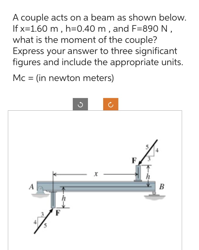 A couple acts on a beam as shown below.
If x=1.60 m, h=0.40 m, and F=890 N,
what is the moment of the couple?
Express your answer to three significant
figures and include the appropriate units.
Mc = (in newton meters)
A
F
B