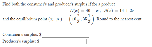 Find both the consumer's and producer's surplus if for a product
and the equilibrium point (e, Pe) =
Consumer's surplus: $
Producer's surplus: $
D(x) = 46x, S(x) = 14 + 2x
2
(1033, 35)
. Round to the nearest cent.