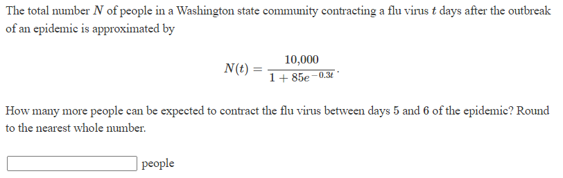 The total number N of people in a Washington state community contracting a flu virus t days after the outbreak
of an epidemic is approximated by
N(t):
people
10,000
1+85e-0.3t
How many more people can be expected to contract the flu virus between days 5 and 6 of the epidemic? Round
to the nearest whole number.