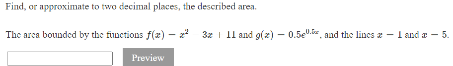 Find, or approximate to two decimal places, the described area.
The area bounded by the functions f(x) = x² − 3x + 11 and g(x)
-
Preview
=
0.5e0.5, and the lines x =
1 and x =
= 5.