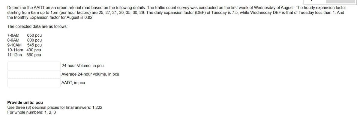 Determine the AADT on an urban arterial road based on the following details. The traffic count survey was conducted on the first week of Wednesday of August. The hourly expansion factor
starting from 6am up to 1pm (per hour factors) are 25, 27, 21, 30, 35, 30, 29. The daily expansion factor (DEF) of Tuesday is 7.5, while Wednesday DEF is that of Tuesday less than 1. And
the Monthly Expansion factor for August is 0.82.
The collected data are as follows:
650 pcu
800 pcu
545 pcu
10-11am 430 pcu
11-12nn 560 pcu
7-8AM
8-9AM
9-10AM
24-hour Volume, in pcu
Average 24-hour volume, in pcu
AADT, in pcu
Provide units: pcu
Use three (3) decimal places for final answers: 1.222
For whole numbers: 1, 2, 3
