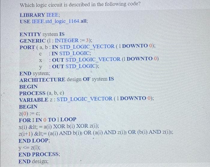 Which logic circuit is described in the following code?
LIBRARY IEEE;
USE IEEE.std_logic_1164.all;
ENTITY system IS
GENERIC (1: INTEGER := 3);
E
PORT (a, b: IN STD_LOGIC_VECTOR (I DOWNTO 0);
IN STD_LOGIC;
C
X : OUT STD_LOGIC_VECTOR (1 DOWNTO 0)
y OUT STD_LOGIC);
END system;
ARCHITECTURE design OF system IS
BEGIN
PROCESS (a, b, c)
VARIABLE z: STD_LOGIC_VECTOR (1 DOWNTO 0);
BEGIN
z(0) := c;
FOR I IN 0 TO 1 LOOP
x(i) &lt; = a(i) XOR b(i) XOR z(i);
z(i+1) &lt;= (a(i) AND b(i)) OR (a(i) AND z(i)) OR (b(i) AND z(i));
END LOOP;
y <= z(l);
END PROCESS;
END design;