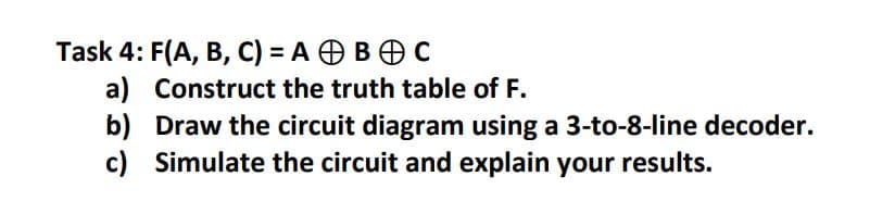 Task 4: F(A, B, C) = A B C
a)
b)
Draw the circuit diagram using a 3-to-8-line decoder.
c) Simulate the circuit and explain your results.
Construct the truth table of F.