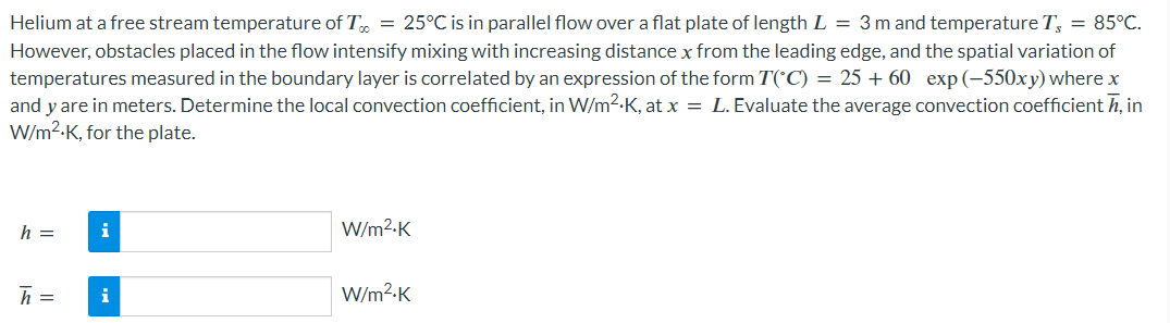 Helium at a free stream temperature of T = 25°C is in parallel flow over a flat plate of length L = 3 m and temperature T, = 85°C.
However, obstacles placed in the flow intensify mixing with increasing distance x from the leading edge, and the spatial variation of
temperatures measured in the boundary layer is correlated by an expression of the form T(°C) = 25+ 60 exp (-550xy) where x
and y are in meters. Determine the local convection coefficient, in W/m².K, at x = L. Evaluate the average convection coefficient , in
W/m².K, for the plate.
h =
h =
i
i
W/m².K
W/m².K